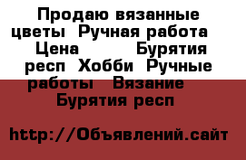 Продаю вязанные цветы. Ручная работа.  › Цена ­ 500 - Бурятия респ. Хобби. Ручные работы » Вязание   . Бурятия респ.